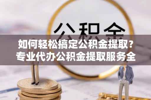 容县如何轻松搞定公积金提取？专业代办公积金提取服务全解析