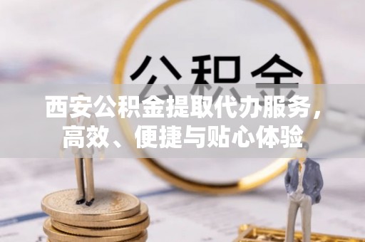 容县西安公积金提取代办服务，高效、便捷与贴心体验