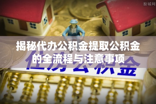 容县揭秘代办公积金提取公积金的全流程与注意事项