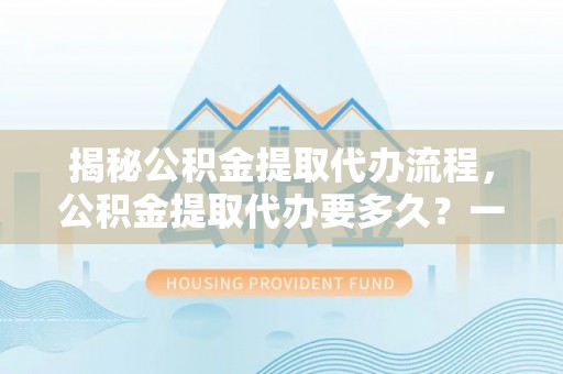 容县揭秘公积金提取代办流程，公积金提取代办要多久？一文读懂