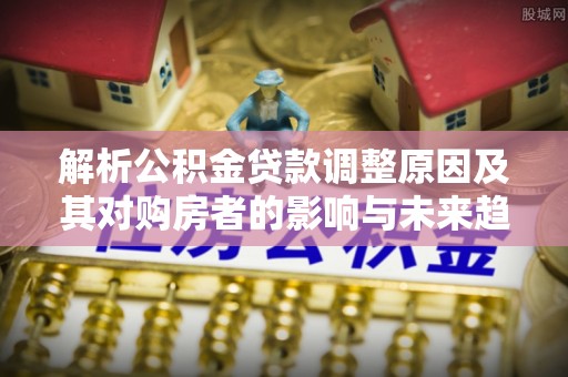 容县解析公积金贷款调整原因及其对购房者的影响与未来趋势