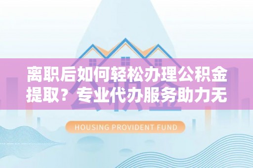 容县离职后如何轻松办理公积金提取？专业代办服务助力无忧