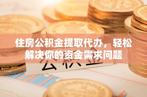 容县住房公积金提取代办，轻松解决你的资金需求问题