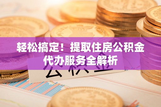 容县轻松搞定！提取住房公积金代办服务全解析