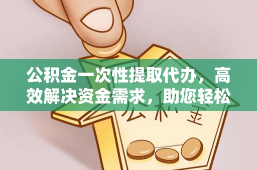 容县公积金一次性提取代办，高效解决资金需求，助您轻松应对生活难题