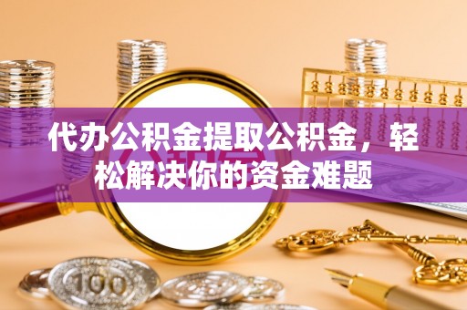容县代办公积金提取公积金，轻松解决你的资金难题