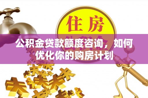容县公积金贷款额度咨询，如何优化你的购房计划