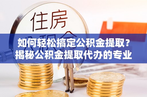 容县如何轻松搞定公积金提取？揭秘公积金提取代办的专业服务