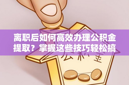 容县离职后如何高效办理公积金提取？掌握这些技巧轻松搞定