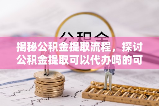 容县揭秘公积金提取流程，探讨公积金提取可以代办吗的可行性与注意事项