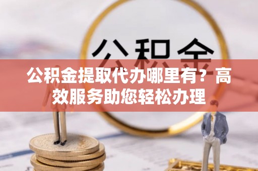 容县公积金提取代办哪里有？高效服务助您轻松办理