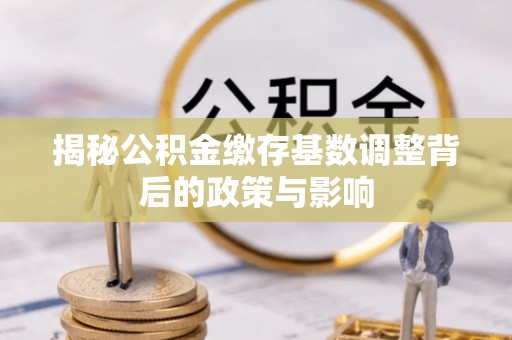 容县揭秘公积金缴存基数调整背后的政策与影响