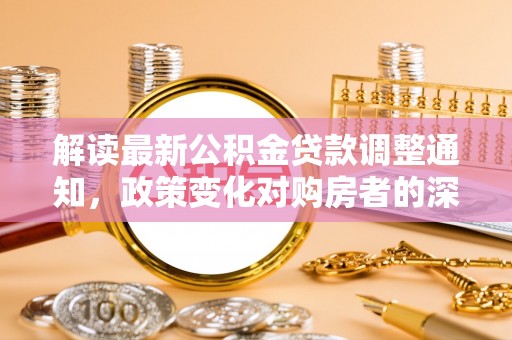 容县解读最新公积金贷款调整通知，政策变化对购房者的深远影响