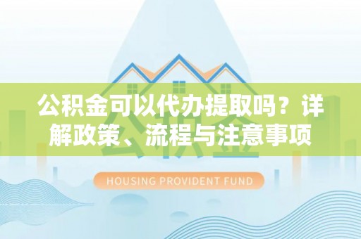 容县公积金可以代办提取吗？详解政策、流程与注意事项