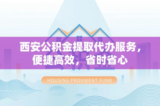 容县西安公积金提取代办服务，便捷高效，省时省心