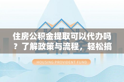 容县住房公积金提取可以代办吗？了解政策与流程，轻松搞定公积金提取