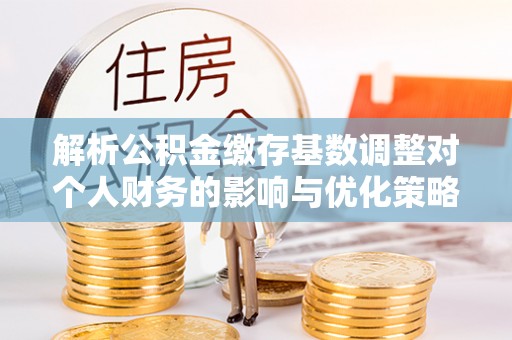 容县解析公积金缴存基数调整对个人财务的影响与优化策略