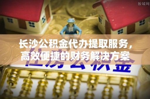 容县长沙公积金代办提取服务，高效便捷的财务解决方案