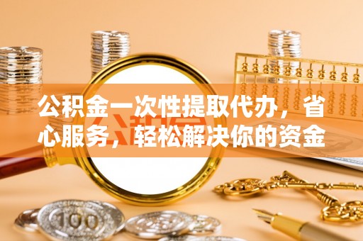 容县公积金一次性提取代办，省心服务，轻松解决你的资金需求