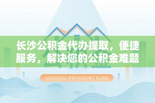 容县长沙公积金代办提取，便捷服务，解决您的公积金难题
