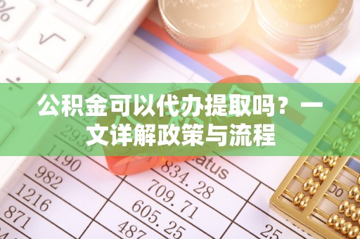容县公积金可以代办提取吗？一文详解政策与流程