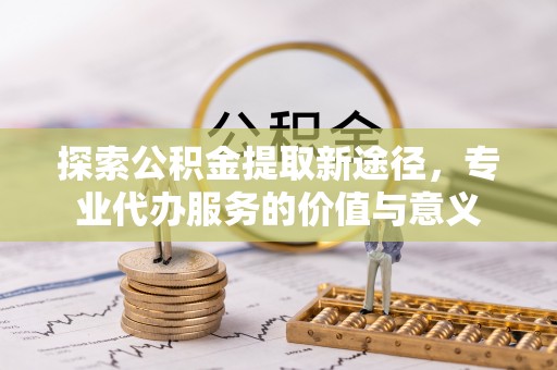 容县探索公积金提取新途径，专业代办服务的价值与意义