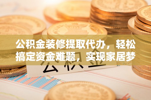容县公积金装修提取代办，轻松搞定资金难题，实现家居梦想