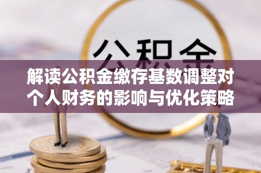 容县解读公积金缴存基数调整对个人财务的影响与优化策略