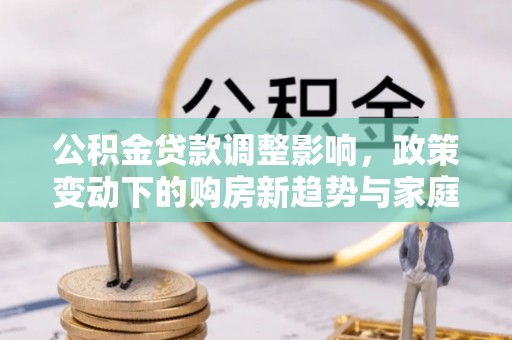 容县公积金贷款调整影响，政策变动下的购房新趋势与家庭财务规划