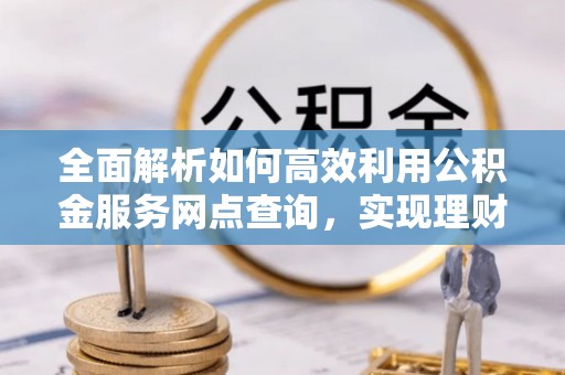 容县全面解析如何高效利用公积金服务网点查询，实现理财与生活优化