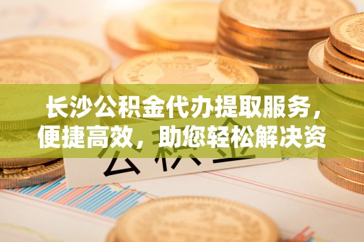 容县长沙公积金代办提取服务，便捷高效，助您轻松解决资金需求
