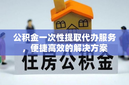 容县公积金一次性提取代办服务，便捷高效的解决方案