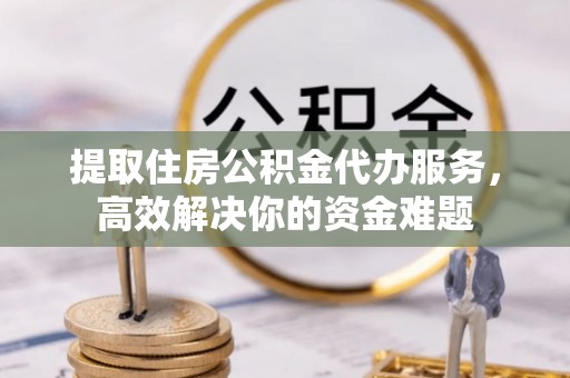 容县提取住房公积金代办服务，高效解决你的资金难题