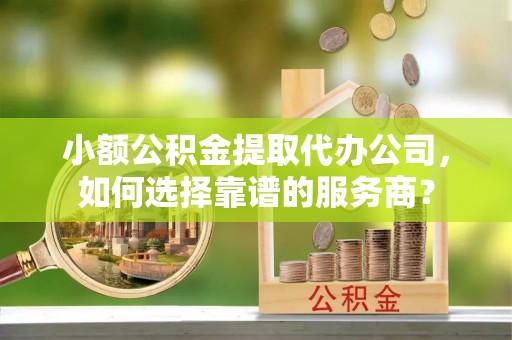 容县小额公积金提取代办公司，如何选择靠谱的服务商？