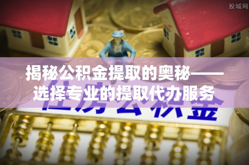 容县揭秘公积金提取的奥秘——选择专业的提取代办服务