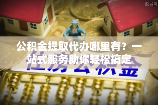 容县公积金提取代办哪里有？一站式服务助你轻松搞定