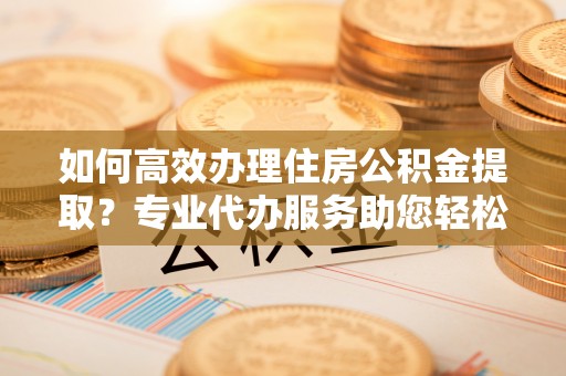 容县如何高效办理住房公积金提取？专业代办服务助您轻松搞定