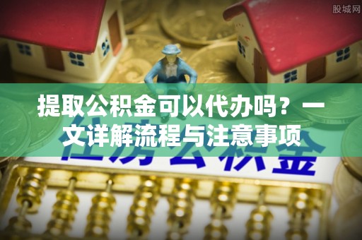容县提取公积金可以代办吗？一文详解流程与注意事项
