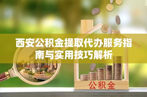 容县西安公积金提取代办服务指南与实用技巧解析