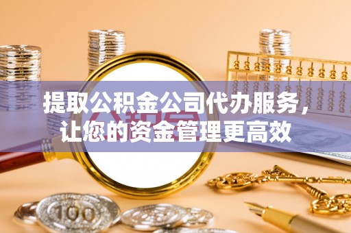 容县提取公积金公司代办服务，让您的资金管理更高效