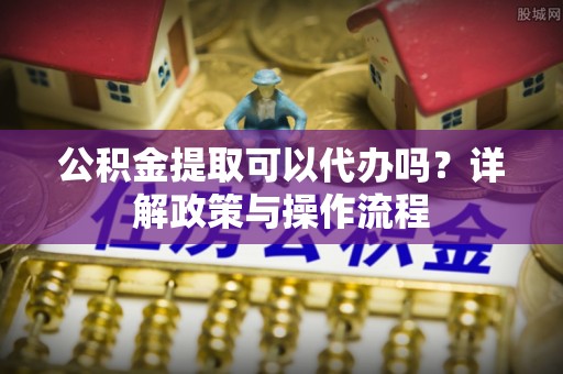 容县公积金提取可以代办吗？详解政策与操作流程