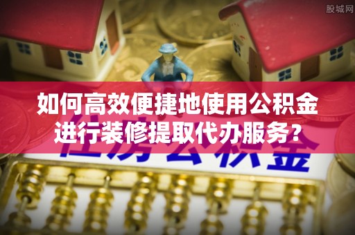 容县如何高效便捷地使用公积金进行装修提取代办服务？