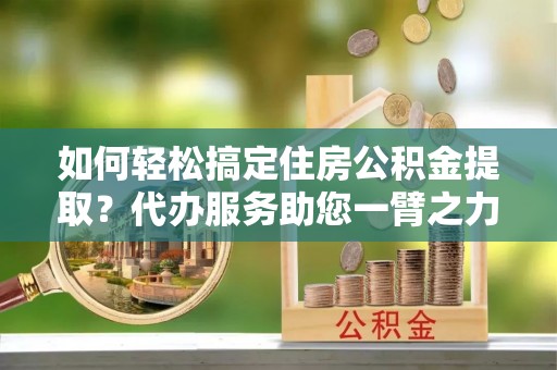 容县如何轻松搞定住房公积金提取？代办服务助您一臂之力