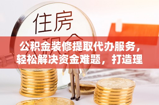 容县公积金装修提取代办服务，轻松解决资金难题，打造理想家居