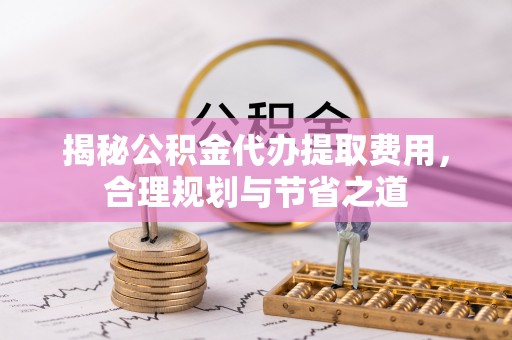 容县揭秘公积金代办提取费用，合理规划与节省之道