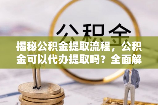 容县揭秘公积金提取流程，公积金可以代办提取吗？全面解析与操作指南