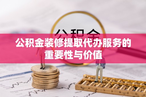 容县公积金装修提取代办服务的重要性与价值