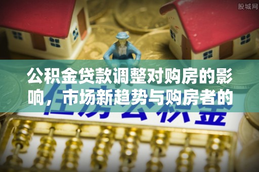 容县公积金贷款调整对购房的影响，市场新趋势与购房者的选择