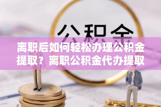 容县离职后如何轻松办理公积金提取？离职公积金代办提取全攻略
