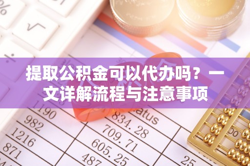 容县提取公积金可以代办吗？一文详解流程与注意事项